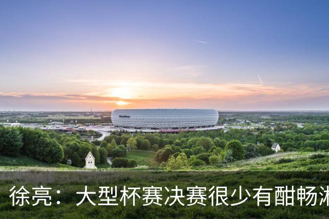 徐亮：大型杯赛决赛很少有酣畅淋漓的，上届决赛堪称经典