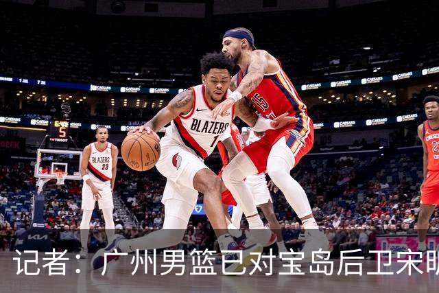 记者：广州男篮已对宝岛后卫宋昕澔观察多日 大概率用状元签选择他